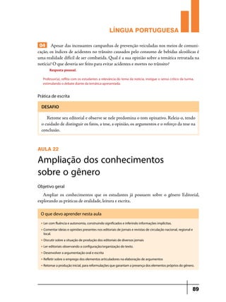 LÍNGUA PORTUGUESA
04 Apesar das incessantes campanhas de prevenção veiculadas nos meios de comunicação, os índices de acidentes no trânsito causados pelo consumo de bebidas alcoólicas é
uma realidade difícil de ser combatida. Qual é a sua opinião sobre a temática retratada na
notícia? O que deveria ser feito para evitar acidentes e mortes no trânsito?
Resposta pessoal.
Professor(a), reflita com os estudantes a relevância do tema da notícia, instigue o senso crítico da turma,
estimulando o debate diante da temática apresentada.

Prática de escrita
DESAFIO

Retome seu editorial e observe se nele predomina o tom opinativo. Releia-o, tendo
o cuidado de distinguir os fatos, a tese, a opinião, os argumentos e o reforço da tese na
conclusão.

AULA 22

Ampliação dos conhecimentos
sobre o gênero
Objetivo geral

Ampliar os conhecimentos que os estudantes já possuem sobre o gênero Editorial,
explorando as práticas de oralidade, leitura e escrita.
O que devo aprender nesta aula
u

Ler com fluência e autonomia, construindo significados e inferindo informações implícitas.

u

Comentar ideias e opiniões presentes nos editoriais de jornais e revistas de circulação nacional, regional e
local.

u

Discutir sobre a situação de produção dos editoriais de diversos jornais

u

Ler editoriais observando a configuração/organização do texto.

u

Desenvolver a argumentação oral e escrita

u

Refletir sobre o emprego dos elementos articuladores na elaboração de argumentos

u

Retomar a produção inicial, para reformulações que garantam a presença dos elementos próprios do gênero.

89

 