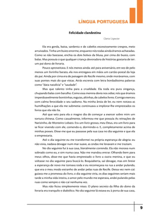 LÍNGUA PORTUGUESA
Felicidade clandestina
Clarice Lispector

Ela era gorda, baixa, sardenta e de cabelos excessivamente crespos, meio
arruivados. Tinha um busto enorme, enquanto nós todas ainda éramos achatadas.
Como se não bastasse, enchia os dois bolsos da blusa, por cima do busto, com
balas. Mas possuía o que qualquer criança devoradora de histórias gostaria de ter:
um pai dono de livraria.
Pouco aproveitava. E nós menos ainda: até para aniversário, em vez de pelo
menos um livrinho barato, ela nos entregava em mãos um cartão-postal da loja
do pai. Ainda por cima era de paisagem do Recife mesmo, onde morávamos, com
suas pontes mais do que vistas. Atrás escrevia com letra bordadíssima palavras
como “data natalícia” e “saudade”.
Mas que talento tinha para a crueldade. Ela toda era pura vingança,
chupando balas com barulho. Como essa menina devia nos odiar, nós que éramos
imperdoavelmente bonitinhas, esguias, altinhas, de cabelos livres. Comigo exerceu
com calma ferocidade o seu sadismo. Na minha ânsia de ler, eu nem notava as
humilhações a que ela me submetia: continuava a implorar-lhe emprestados os
livros que ela não lia.
Até que veio para ela o magno dia de começar a exercer sobre mim um
tortura chinesa. Como casualmente, informou-me que possuía As reinações de
Narizinho, de Monteiro Lobato. Era um livro grosso, meu Deus, era um livro para
se ficar vivendo com ele, comendo-o, dormindo-o. E, completamente acima de
minhas posses. Disse-me que eu passasse pela sua casa no dia seguinte e que ela
o emprestaria.
Até o dia seguinte eu me transformei na própria esperança de alegria: eu
não vivia, nadava devagar num mar suave, as ondas me levavam e me traziam.
No dia seguinte fui à sua casa, literalmente correndo. Ela não morava num
sobrado como eu, e sim numa casa. Não me mandou entrar. Olhando bem para
meus olhos, disse-me que havia emprestado o livro a outra menina, e que eu
voltasse no dia seguinte para buscá-lo. Boquiaberta, saí devagar, mas em breve
a esperança de novo me tomava toda e eu recomeçava na rua a andar pulando,
que era o meu modo estranho de andar pelas ruas de Recife. Dessa vez nem caí:
guiava-me a promessa do livro, o dia seguinte viria, os dias seguintes seriam mais
tarde a minha vida inteira, o amor pelo mundo me esperava, andei pulando pelas
ruas como sempre e não caí nenhuma vez.
Mas não ficou simplesmente nisso. O plano secreto da filha do dono da
livraria era tranquilo e diabólico. No dia seguinte lá estava eu à porta de sua casa,

9

 
