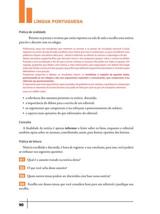 LÍNGUA PORTUGUESA
Prática de oralidade

	
Retome os jornais e revistas que estão expostos na sala de aula e escolha uma notícia
para ler e discutir com os colegas.
Professor(a), peça aos estudantes que retomem as revistas e os jornais de circulação nacional e local,
expostas no centro da sala de aula, escolham uma notícia que mais os interessam, ou que considerem mais
polêmica e façam uma leitura silenciosa – afinal os editoriais se referem às notícias e reportagens do dia.
Depois da leitura, proponha-lhes que discutam entre si (em pequenos grupos) sobre a notícia escolhida.
Proceda a uma socialização a fim de que a turma conheça os assuntos discutidos em todos os grupos. Em
seguida, proponha que elejam uma notícia, a mais interessante, para organizarem um debate bem legal
sobre ela. Divida a turma em dois grupos e peça-lhes que elaborem argumentos favoráveis e contrários para
defenderem a sua posição.
Finalmente proponha o debate: os estudantes devem se manifestar a respeito da questão eleita,
posicionando-se em relação a ela com argumentos coerentes e convincentes, que comprovem e/ou
reforcem seu posicionamento.
É importante que esses argumentos sejam anotados, de preferência em cartazes, e que fiquem à disposição
da turma no momento da escrita do texto. Isso pode ser feito por você ou por um estudante voluntário.
Leve-os a refletir sobre:
•

a relevância dos assuntos presentes na notícia discutida;

•

a importância do debate para a escrita de um editorial;

•

os argumentos que comprovam e/ou reforçam o posicionamento do redator;

•

o aspecto mais opinativo do que informativo do editorial.

Conceito

A finalidade da notícia é apenas informar o leitor sobre os fatos, enquanto o editorial
também opina sobre os mesmos, contribuindo, assim, para formar opiniões dos leitores.
Prática de leitura

Notícia escolhida e discutida, é hora de registrar a sua conclusão, para isso, você poderá
se embasar nas seguintes questões:

01 Qual é o assunto tratado na notícia eleita?
02 O que você acha desse assunto?
03 Quais outros temas podem ser discutidos com base nessa notícia?
04 Escolha um desses temas que você considera bom para um editorial e justifique sua
escolha.

90

 