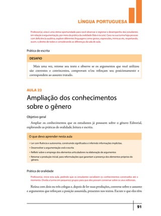 LÍNGUA PORTUGUESA
Professor(a), esta é uma ótima oportunidade para você observar e registrar o desempenho dos estudantes
em relação à argumentação, por meio da prática da oralidade (fala e escuta). Caso na sua turma haja pessoas
com deficiência auditiva, explore diferentes linguagens como gestos, expressões, mímicas etc, respeitando,
assim, o direito de todos e considerando as diferenças da sala de aula.

Prática de escrita
DESAFIO

Mais uma vez, retome seu texto e observe se os argumentos que você utilizou
são coerentes e convincentes, comprovam e/ou reforçam seu posicionamento e
correspondem ao assunto tratado.

AULA 23

Ampliação dos conhecimentos
sobre o gênero
Objetivo geral

Ampliar os conhecimentos que os estudantes já possuem sobre o gênero Editorial,
explorando as práticas de oralidade, leitura e escrita.
O que devo aprender nesta aula
u

Ler com fluência e autonomia, construindo significados e inferindo informações implícitas.

u

Desenvolver a argumentação oral e escrita

u

Refletir sobre o emprego dos elementos articuladores na elaboração de argumentos

u

Retomar a produção inicial, para reformulações que garantam a presença dos elementos próprios do
gênero.

Prática de oralidade
Professor(a), inicie esta aula, pedindo que os estudantes socializem os conhecimentos construídos até o
momento. Divida a turma em pequenos grupos para que eles possam conversar sobre os seus editoriais.

Reúna com dois ou três colegas e, depois de ler suas produções, converse sobre o assunto
e argumentos que reforçam a posição assumida, presentes nos textos. Escute o que eles têm

91

 