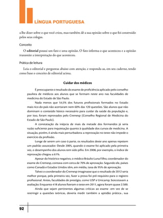 LÍNGUA PORTUGUESA
a lhe dizer sobre o que você criou, mas também dê a sua opinião sobre o que foi construído
pelos seus colegas.
Conceito

O editorial possui um fato e uma opinião. O fato informa o que aconteceu e a opinião
transmite a interpretação do que aconteceu.
Prática de leitura

Leia o editorial e perguntas abaixo com atenção, e responda-as, em seu caderno, tendo
como base o conceito de editorial acima.

Cuidar dos médicos
É preocupante o resultado do exame de proficiência aplicado pelo conselho
paulista de médicos aos alunos que se formam neste ano nas faculdades de
medicina do Estado de São Paulo.
Nada menos que 54,5% dos futuros profissionais formados no Estado
mais rico do país não acertaram nem 60% das 120 questões. São alunos que não
dominam o conteúdo básico necessário para cuidar da saúde da população e,
por isso, foram reprovados pelo Cremesp (Conselho Regional de Medicina do
Estado de São Paulo).
A constatação da inépcia de mais da metade dos formandos já seria
razão suficiente para inquietação quanto à qualidade dos cursos de medicina. A
situação, porém, é ainda mais perturbadora: a reprovação no teste não impede o
exercício da profissão.
Longe de serem um caso à parte, os resultados deste ano apenas repetem
um padrão assustador. Desde 2005, quando o exame foi aplicado pela primeira
vez, o desempenho dos alunos tem sido pífio. Em 2008, por exemplo, o índice de
reprovação chegou a 61%.
Apesar do histórico negativo, o médico Bráulio Luna Filho, coordenador do
exame do Cremesp, contava com cerca de 70% de aprovação. Segundo ele, países
como Canadá e Estados Unidos têm, em média, taxa de 95% de aprovação.
Talvez o coordenador do Cremesp imaginasse que o resultado de 2012 seria
melhor porque, pela primeira vez, fazer a prova foi pré-requisito para o registro
profissional. Antes, faculdades de prestígio, como USP e Unicamp, boicotavam a
avaliação. Enquanto 418 alunos fizeram o teste em 2011, agora foram quase 2.500.
Ainda que sejam pertinentes algumas críticas ao exame -em vez de se
restringir a questões teóricas, deveria medir também a aptidão prática-, sua

92

 