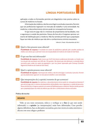 LÍNGUA PORTUGUESA
aplicação a todos os formandos permite um diagnóstico mais preciso sobre os
cursos de medicina no Estado.
A formação dos médicos, não há como fugir à conclusão, é precária. Permitir
que tais profissionais ingressem no mercado de trabalho é uma temeridade. Na
medicina, o desconhecimento técnico pode ter consequências funestas.
O que está em jogo não é o interesse de proprietários de faculdades, mas
a segurança e a saúde dos pacientes. Passou da hora de o Congresso aprovar um
exame de habilitação para a medicina. Não faz sentido permitir que a população
fique nas mãos de médicos que não têm o conhecimento mínimo necessário.
Folha de S. Paulo, 10 de dezembro de 2012

01 Qual é o fato presente nesse editorial?
Possibilidade de resposta: O resultado do exame de proficiência aplicado pelo conselho paulista de
médicos aos alunos que se formam neste ano nas faculdades de medicina do Estado de São Paulo.

02 O que esse fato está informando?
Possibilidade de resposta: Nada menos que 54,5% dos futuros profissionais formados no Estado mais
rico do país não acertaram nem 60% das 120 questões. São alunos que não dominam o conteúdo básico
necessário para cuidar da saúde da população e, por isso, foram reprovados pelo Cremesp (Conselho
Regional de Medicina do Estado de São Paulo).

03 Qual é a opinião presente nesse editorial?
Possibilidade de resposta: A formação dos médicos, não há como fugir à conclusão, é precária. Permitir
que tais profissionais ingressem no mercado de trabalho é uma temeridade.

04 Que interpretações ela (a opinião) transmite do que aconteceu?
Possibilidade de resposta: Na medicina, o desconhecimento técnico pode ter consequências funestas.O
que está em jogo não é o interesse de proprietários de faculdades, mas a segurança e a saúde dos pacientes.
Passou da hora de o Congresso aprovar um exame de habilitação para a medicina. Não faz sentido permitir
que a população fique nas mãos de médicos que não têm o conhecimento mínimo necessário.

Prática de escrita
DESAFIO

Volte ao seu texto novamente, releia-o e verifique se o fato (o que está sendo
informado) e a opinião (as interpretações) estão bem delimitados. Caso perceba
alguma deficiência, faça as alterações necessárias, para isso recorra às aulas anteriores e
discuta com seus colegas e professor.

93

 