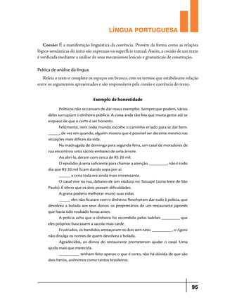 LÍNGUA PORTUGUESA
Coesão: É a manifestação linguística da coerência. Provém da forma como as relações
lógico-semânticas do texto são expressas na superfície textual. Assim, a coesão de um texto
é verificada mediante a análise de seus mecanismos lexicais e gramaticais de construção.
Prática de análise da língua

Releia o texto e complete os espaços em branco, com os termos que estabelecem relação
entre os argumentos apresentados e são responsáveis pela coesão e coerência do texto.

Exemplo de honestidade
Políticos não se cansam de dar maus exemplos. Sempre que podem, vários
deles surrupiam o dinheiro público. A coisa anda tão feia que muita gente até se
esquece de que o certo é ser honesto.
Felizmente, nem todo mundo escolhe o caminho errado para se dar bem.
_____, de vez em quando, alguém mostra que é possível ser decente mesmo nas
situações mais difíceis da vida.
Na madrugada de domingo para segunda-feira, um casal de moradores de
rua encontrou uma sacola embaixo de uma árvore.
Ao abri-la, deram com cerca de R$ 20 mil.
O episódio já seria suficiente para chamar a atenção. ________, não é todo
dia que R$ 20 mil ficam dando sopa por aí.
_____ a cena toda era ainda mais interessante.
O casal vive na rua, debaixo de um viaduto no Tatuapé (zona leste de São
Paulo). É óbvio que os dois passam dificuldades.
A grana poderia melhorar muito suas vidas.
_____ eles não ficaram com o dinheiro. Resolveram dar tudo à polícia, que
devolveu a bolada aos seus donos: os proprietários de um restaurante japonês
que havia sido roubado horas antes.
A polícia acha que o dinheiro foi escondido pelos ladrões ________ que
eles próprios buscassem a sacola mais tarde.
Frustrados, os bandidos ameaçaram os dois sem-teto. _________, o Agora
não divulga os nomes de quem devolveu a bolada.
Agradecidos, os donos do restaurante prometeram ajudar o casal. Uma
ajuda mais que merecida.
_________ tenham feito apenas o que é certo, não há dúvida de que são
dois heróis, anônimos como tantos brasileiros.

95

 