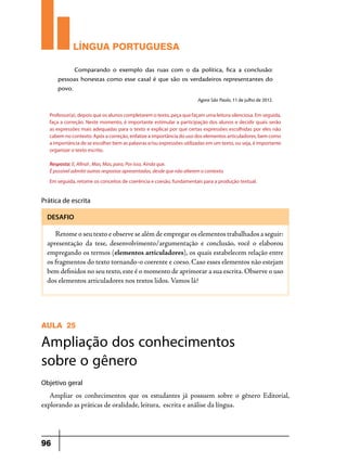 LÍNGUA PORTUGUESA
Comparando o exemplo das ruas com o da política, fica a conclusão:
pessoas honestas como esse casal é que são os verdadeiros representantes do
povo.
Agora São Paulo, 11 de julho de 2012.
Professor(a), depois que os alunos completarem o texto, peça que façam uma leitura silenciosa. Em seguida,
faça a correção. Neste momento, é importante estimular a participação dos alunos e decidir quais serão
as expressões mais adequadas para o texto e explicar por que certas expressões escolhidas por eles não
cabem no contexto. Após a correção, enfatize a importância do uso dos elementos articuladores, bem como
a importância de se escolher bem as palavras e/ou expressões utilizadas em um texto, ou seja, é importante
organizar o texto escrito.
Resposta: E, Afinal , Mas, Mas, para, Por isso, Ainda que.
É possível admitir outras respostas apresentadas, desde que não alterem o contexto.
Em seguida, retome os conceitos de coerência e coesão, fundamentais para a produção textual.

Prática de escrita
DESAFIO

Retome o seu texto e observe se além de empregar os elementos trabalhados a seguir:
apresentação da tese, desenvolvimento/argumentação e conclusão, você o elaborou
empregando os termos (elementos articuladores), os quais estabelecem relação entre
os fragmentos do texto tornando-o coerente e coeso. Caso esses elementos não estejam
bem definidos no seu texto, este é o momento de aprimorar a sua escrita. Observe o uso
dos elementos articuladores nos textos lidos. Vamos lá?

AULA 25

Ampliação dos conhecimentos
sobre o gênero
Objetivo geral

Ampliar os conhecimentos que os estudantes já possuem sobre o gênero Editorial,
explorando as práticas de oralidade, leitura, escrita e análise da língua.

96

 