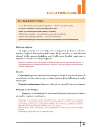 LÍNGUA PORTUGUESA
O que devo aprender nesta aula
u

Ler com fluência e autonomia, construindo significados e inferindo informações implícitas.

u

Ler editoriais observando a configuração/organização do texto.

u

Analisar o emprego dos elementos articuladores no editorial.

u

Refletir sobre as expressões e recursos linguísticos empregados nos editoriais.

u

Pesquisar sobre os elementos articulares e conjunções coordenativas.

u

Refletir sobre o emprego de conjunções coordenativas como elementos articuladores no editorial.

Prática de oralidade

Em duplas, converse com seus colegas sobre as impressões que tiveram ao lerem o
editorial Exemplo de honestidade do jornal Agora. O que caracteriza o texto lido como
editorial? Qual é o assunto abordado no texto? Qual foi a tese defendida e quais foram os
argumentos utilizados para reforçar a opinião?
Professor(a), oriente os alunos que retomem os elementos trabalhados nas aulas anteriores. Percorra os
grupos para observar os comentários e as opiniões dos alunos e ajudá-los na reflexão sobre os recursos
utilizados pelos redatores.

Conceito

Conjunções são palavras invariáveis que servem para conectar orações ou dois termos de
mesma função sintática, estabelecendo entre eles uma relação de dependência ou de simples
coordenação.
Conjunção coordenativa estabelece uma relação de interdependência entre duas orações.
Prática de análise da língua

	
Pesquise em livros didáticos do 8º ou 9º ano as definições de elementos articuladores,
conjunção e conjunções coordenativas.
Professor(a), nesta atividade os alunos pesquisarão sobre os elementos articuladores e conjunções
coordenativas. É importante que eles pesquisem os conceitos trabalhados na aula. Não estimule a cópia de
resumos do quadro. Leve para a sala de aula livros didáticos do 8º e 9º anos, ou gramáticas da biblioteca.
Outra alternativa é utilizar os Ambientes Informatizados para pesquisar.
Nesta atividade, o professor deve mediar o ensino-aprendizagem e ensinar aos alunos como se deve fazer
pesquisa.
O resultado da pesquisa deve ficar no caderno dos alunos.

97

 
