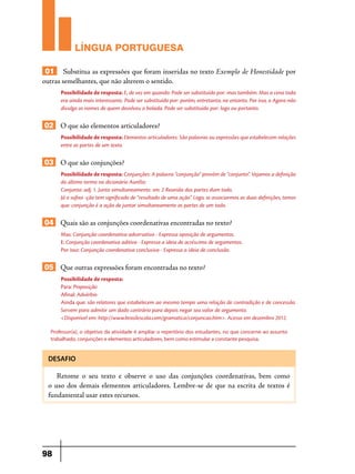 LÍNGUA PORTUGUESA
01 Substitua as expressões que foram inseridas no texto Exemplo de Honestidade por
outras semelhantes, que não alterem o sentido.
Possibilidade de resposta: E, de vez em quando: Pode ser substituído por: mas também. Mas a cena toda
era ainda mais interessante. Pode ser substituído por: porém, entretanto, no entanto. Por isso, o Agora não
divulga os nomes de quem devolveu a bolada. Pode ser substituído por: logo ou portanto.

02 O que são elementos articuladores?
Possibilidade de resposta: Elementos articuladores: São palavras ou expressões que estabelecem relações
entre as partes de um texto.

03 O que são conjunções?
Possibilidade de resposta: Conjunções: A palavra “conjunção” provém de “conjunto”. Vejamos a definição
do último termo no dicionário Aurélio:
Conjunto: adj. 1. Junto simultaneamente. sm. 2 Reunião das partes dum todo.
Já o sufixo -ção tem significado de “resultado de uma ação”. Logo, se associarmos as duas definições, temos
que: conjunção é a ação de juntar simultaneamente as partes de um todo.

04 Quais são as conjunções coordenativas encontradas no texto?
Mas: Conjunção coordenativa adversativa - Expressa oposição de argumentos.
E: Conjunção coordenativa aditiva - Expressa a ideia de acréscimo de argumentos.
Por isso: Conjunção coordenativa conclusiva - Expressa a ideia de conclusão.

05 Que outras expressões foram encontradas no texto?
Possibilidade de resposta:
Para: Preposição
Afinal: Advérbio
Ainda que: são relatores que estabelecem ao mesmo tempo uma relação de contradição e de concessão.
Servem para admitir um dado contrário para depois negar seu valor de argumento.
<Disponível em: http://www.brasilescola.com/gramatica/conjuncao.htm>. Acesso em dezembro 2012.
Professor(a), o objetivo da atividade é ampliar o repertório dos estudantes, no que concerne ao assunto
trabalhado, conjunções e elementos articuladores, bem como estimular a constante pesquisa.

DESAFIO

Retome o seu texto e observe o uso das conjunções coordenativas, bem como
o uso dos demais elementos articuladores. Lembre-se de que na escrita de textos é
fundamental usar estes recursos.

98

 