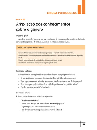 LÍNGUA PORTUGUESA
AULA 26

Ampliação dos conhecimentos
sobre o gênero
Objetivo geral

Ampliar os conhecimentos que os estudantes já possuem sobre o gênero Editorial,
explorando as práticas de oralidade, leitura, escrita e análise da língua.
O que devo aprender nesta aula
u

Ler com fluência e autonomia, construindo significados e inferindo informações implícitas.

u

Comentar ideias e opiniões presentes nos editoriais de jornais e revistas de circulação nacional, regional e
local.

u

Discutir sobre a situação de produção dos editoriais de diversos jornais

u

Ler editoriais observando a configuração/organização do texto.

Prática de oralidade

Retome o texto Exemplo de honestidade e observe a linguagem utilizada:
•	

O que a difere da linguagem dos demais editoriais lidos até o momento?

•	

Que expressões deste editorial confirmam peculiaridades no uso da linguagem?

•	

Pela linguagem pode-se identificar a ideologia do jornal e o público leitor?

•	

Qual o nome do jornal? Onde circula?

Prática de leitura

Releia o texto, observando o uso das expressões:
“A coisa anda tão feia”.
“Não é todo dia que R$ 20 mil ficam dando sopa por aí”.
“A grana poderia melhorar muito suas vidas”.
“Resolveram dar tudo à polícia, que devolveu a bolada”.

99

 
