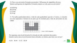 10. Para o seu aniversário Fernanda encomendou 3 400 gramas de salgadinhos diversos.
Quantos quilogramas de salgadinhos Fernanda comprou, ao todo, para seu aniversário?
A) 0,034 kg
B) 0,34 kg
C) 3,4 kg
D) 34 kg
11. Na malha quadriculada abaixo, o lado de cada quadradinho equivale a 2 metros, e o desenho
em cinza representa o formato de um palco que foi montado para a festa de aniversário de uma
cidade.
Fonte: CAED (Adaptada)
Por segurança, uma tira de borracha foi colocada em todo o perímetro desse palco.
Quantos metros dessa tira de borracha foram utilizados, no mínimo, para fazer esse serviço?
A) 26 B) 44 C) 52 D) 58
 