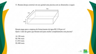 13. Renata deseja construir em seu quintal uma piscina com as dimensões a seguir.
Renata paga para a empresa de fornecimento de água R$ 5,50 por m3.
Qual o valor do gasto que Renata terá para encher completamente esta piscina?
A) 198 reais
B) 396 reais
C) 432 reais
D) 480 reais
 