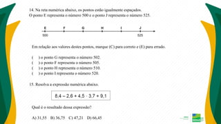 14. Na reta numérica abaixo, os pontos estão igualmente espaçados.
O ponto E representa o número 500 e o ponto J representa o número 525.
Em relação aos valores destes pontos, marque (C) para correto e (E) para errado.
( ) o ponto G representa o número 502.
( ) o ponto F representa o número 505.
( ) o ponto H representa o número 510.
( ) o ponto I representa o número 520.
15. Resolva a expressão numérica abaixo.
Qual é o resultado dessa expressão?
A) 31,55 B) 36,75 C) 47,21 D) 66,45
 