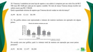 20. Vanessa é vendedora em uma loja de sapatos e seu salário é composto por um valor fixo de R$ 2
500 mais R$ 10,00 por cada par de sapatos vendido. No mês de março Vanessa deseja receber um
salário maior que R$ 3 500,00.
Qual a quantidade mínima de sapatos que Vanessa deverá vender no mês de março?
A) 99 B) 101 C) 111 D) 199
21. No gráfico abaixo está representado o número de reatores nucleares em operação em alguns
países.
De acordo com esse gráfico, qual é o número total de reatores em operação que esses países
possuem?
A) 91 B) 104 C) 127 D) 268
 