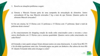1. Resolva as situações problema a seguir.
a) Simone e Marcelo fizeram parte de uma campanha de arrecadação de alimentos. Juntos
arrecadaram 45 kg, mas Marcelo arrecadou 5 kg a mais do que Simone. Quantos quilos de
alimento Marcelo arrecadou?
b) Em um cinema, há 13 fileiras com 12 poltronas e 15 fileiras com 17 poltronas. Qual o total de
poltronas deste cinema?
c) No estacionamento do shopping estação da moda estão estacionados cento e noventa e cinco
carros distribuídos em 13 fileiras com a mesma quantidade. Quantos carros estão estacionados em
cada fileira?
d) Fernanda e mais quatro amigos foram almoçar juntos em uma churrascaria. A conta ficou R$ 275
e foi dividida igualmente entre eles. Fernanda pagou sua parte em dinheiro e lhe sobrou de troco R$
45. Quanto Fernanda tinha antes de pagar a conta?
 