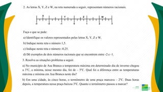 2. As letras X, Y, Z e W, na reta numerada a seguir, representam números racionais.
Faça o que se pede:
a) Identifique os valores representados pelas letras X, Y, Z e W.
b) Indique nesta reta o número 1,5.
c) Indique nesta reta o número -0,25.
d) Dê exemplos de dois números racionais que se encontrem entre -2 e -1.
3. Resolva as situações problema a seguir.
a) No município de Asa Branca a temperatura máxima em determinado dia de inverno chegou
a 3°C, a mínima, nesse mesmo dia, foi de – 5°C. Qual foi a diferença entre as temperaturas
máxima e mínima em Asa Branca neste dia?
b) Em uma cidade, às cinco horas, o termômetro de uma praça marcava – 2°C. Duas horas
depois, a temperatura nessa praça baixou 3°C. Quanto o termômetro passou a marcar?
 
