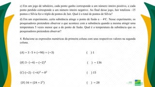 c) Em um jogo de tabuleiro, cada ponto ganho corresponde a um número inteiro positivo, e cada
ponto perdido corresponde a um número inteiro negativo. Ao final desse jogo, Jair totalizou –15
pontos e Sílvia fez o triplo de pontos de Jair. Qual é o total de pontos de Sílvia?
d) Em um experimento, certa substância atinge o ponto de fusão a – 4oC. Nesse experimento, os
pesquisadores pretendem observar o que acontece com a substância quando a mesma atingir uma
temperatura 5 vezes menor que a do ponto de fusão. Qual é a temperatura da substância que os
pesquisadores pretendem observar?
4. Relacione as expressões numéricas da primeira coluna com seus respectivos valores na segunda
coluna.
(𝐴) − 3 ∙ 5 + (−90) ÷ (−3) ( ) 1
𝐵 3 ∙ −4 − (−2)4
( ) − 136
𝐶 (−2) ∙ −6 2
− 82
( ) 15
𝐷 16 ÷ (24 − 23) ( ) − 28
 