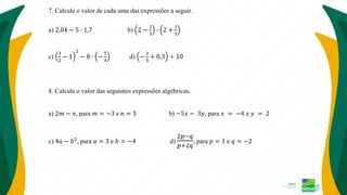 7. Calcule o valor de cada uma das expressões a seguir.
a) 2,04 − 5 ∙ 1,7 b) 2 −
1
3
∙ 2 +
1
3
c)
3
2
− 1
2
− 8 ∙ −
5
4
d) −
2
5
+ 0,3 ÷ 10
8. Calcule o valor das seguintes expressões algébricas.
a) 2𝑚 − 𝑛, para 𝑚 = −3 e 𝑛 = 5 b) −5𝑥 − 3𝑦, para 𝑥 = −4 e 𝑦 = 2
c) 4𝑎 − 𝑏2
, para 𝑎 = 3 e 𝑏 = −4 d)
2𝑝−𝑞
𝑝+2𝑞
, para 𝑝 = 1 e 𝑞 = −2
 