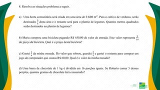 8. Resolva as situações problema a seguir.
a) Uma horta comunitária será criada em uma área de 3 600 𝑚2
. Para o cultivo de verduras, serão
destinados
3
5
desta área e o restante será para o plantio de legumes. Quantos metros quadrados
serão destinados ao plantio de legumes?
b) Maria comprou uma bicicleta pagando R$ 450,00 de valor de entrada. Este valor representa
3
10
do preço da bicicleta. Qual é o preço desta bicicleta?
c) Gastei
1
4
da minha mesada. Do valor que sobrou, guardei
3
5
e gastei o restante para comprar um
jogo de computador que custou R$ 60,00. Qual é o valor da minha mesada?
d) Uma barra de chocolate de 1 kg é dividida em 16 porções iguais. Se Roberto comer 5 dessas
porções, quantos gramas de chocolate terá consumido?
 