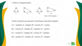 1. Observe os triângulos abaixo.
Fonte: CAED (Adaptada)
Assinale a alternativa que apresenta a classificação correta destes triângulos
A) I – equilátero, II – retângulo, III – isósceles, IV – escaleno
B) I – isósceles, II – retângulo, III – equilátero, IV – escaleno
C) I – isósceles, II – retângulo, III – escaleno, IV – equilátero
D) I – equilátero, II – retângulo, III – isósceles, IV – retângulo
 