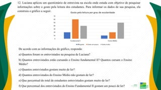 12. Luciana aplicou um questionário de entrevista na escola onde estuda com objetivo de pesquisar
informações sobre o gosto pela leitura dos estudantes. Para informar os dados de sua pesquisa, ela
construiu o gráfico a seguir.
De acordo com as informações do gráfico, responda:
a) Quantos foram os entrevistados na pesquisa de Luciana?
b) Quantos entrevistados estão cursando o Ensino fundamental II? Quantos cursam o Ensino
Médio?
c) Quantos entrevistados gostam muito de ler?
d) Quantos entrevistados do Ensino Médio não gostam de ler?
e) Que percentual do total de estudantes entrevistados gostam muito de ler?
f) Que percentual dos entrevistados do Ensino Fundamental II gostam um pouco de ler?
 