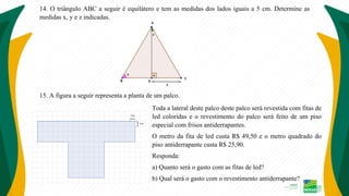 14. O triângulo ABC a seguir é equilátero e tem as medidas dos lados iguais a 5 cm. Determine as
medidas x, y e z indicadas.
15. A figura a seguir representa a planta de um palco.
Toda a lateral deste palco deste palco será revestida com fitas de
led coloridas e o revestimento do palco será feito de um piso
especial com frisos antiderrapantes.
O metro da fita de led custa R$ 49,50 e o metro quadrado do
piso antiderrapante custa R$ 25,90.
Responda:
a) Quanto será o gasto com as fitas de led?
b) Qual será o gasto com o revestimento antiderrapante?
 