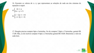 16. Encontre os valores de x e y que representam as soluções de cada um dos sistemas de
equações a seguir.
a)
2𝑥 = 𝑦
3𝑥 − 𝑦 = 5
b)
𝑥 − 2𝑦 = −11
𝑥 + 3𝑦 = −6
17. Douglas precisa comprar lápis e borrachas. Se ele comprar 2 lápis e 5 borrachas, gastará R$
17,00. Mas, se ele resolver comprar 4 lápis e 2 borrachas gastará R$ 18,00. Determine o valor de
cada item.
 