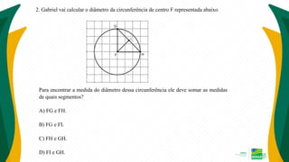 2. Gabriel vai calcular o diâmetro da circunferência de centro F representada abaixo.
Para encontrar a medida do diâmetro dessa circunferência ele deve somar as medidas
de quais segmentos?
A) FG e FH.
B) FG e FI.
C) FH e GH.
D) FI e GH.
 
