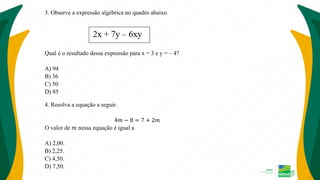 3. Observe a expressão algébrica no quadro abaixo.
Qual é o resultado dessa expressão para x = 3 e y = – 4?
A) 94
B) 36
C) 50
D) 85
4. Resolva a equação a seguir.
4𝑚 − 8 = 7 + 2𝑚
O valor de 𝑚 nessa equação é igual a
A) 2,00.
B) 2,25.
C) 4,50.
D) 7,50.
 