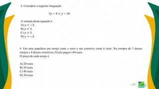5. Considere a seguinte inequação
3𝑦 − 4 < 𝑦 − 10
A solução desta equação é
A) 𝑦 < −3.
B) 𝑦 < 3.
C) 𝑦 > 3.
D) 𝑦 > −3.
6. Em uma papelaria um estojo custa x reais e um corretivo custa 6 reais. Na compra de 3 desses
estojos e 4 desses corretivos, Gisele pagou 144 reais.
O preço de cada estojo é
A) 20 reais
B) 30 reais
C) 40 reais
D) 50 reais
 