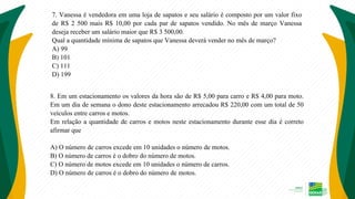 7. Vanessa é vendedora em uma loja de sapatos e seu salário é composto por um valor fixo
de R$ 2 500 mais R$ 10,00 por cada par de sapatos vendido. No mês de março Vanessa
deseja receber um salário maior que R$ 3 500,00.
Qual a quantidade mínima de sapatos que Vanessa deverá vender no mês de março?
A) 99
B) 101
C) 111
D) 199
8. Em um estacionamento os valores da hora são de R$ 5,00 para carro e R$ 4,00 para moto.
Em um dia de semana o dono deste estacionamento arrecadou R$ 220,00 com um total de 50
veículos entre carros e motos.
Em relação a quantidade de carros e motos neste estacionamento durante esse dia é correto
afirmar que
A) O número de carros excede em 10 unidades o número de motos.
B) O número de carros é o dobro do número de motos.
C) O número de motos excede em 10 unidades o número de carros.
D) O número de carros é o dobro do número de motos.
 