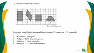 9. Observe os quadriláteros a seguir.
Fonte: CAED (Adaptada)
Em relação à classificação destes quadriláteros, marque (C) para correto e (E) para errado.
( ) A figura IV é um trapézio.
( ) As figuras II e IV são paralelogramos.
( ) As figuras I e III são retângulos.
( ) As figuras I, II e III são paralelogramos.
 