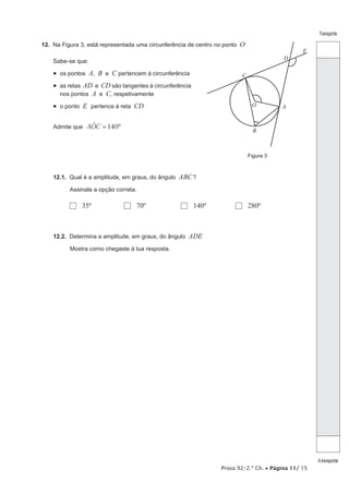 Prova 92/2.ª Ch. • Página 11/ 15
Transporte
Atransportar
12.  Na Figura 3, está representada uma circunferência de centro no ponto O
Sabe-se que:
•  os pontos A, B e C pertencem à circunferência
•  as retas AD e CD são tangentes à circunferência
nos pontos A e C, respetivamente
•  o ponto E pertence à reta CD
Admite que 140AOC º=t
12.1.  Qual é a amplitude, em graus, do ângulo ABC?
Assinala a opção correta.
  35º	   70º	   140º	   280º
12.2.  Determina a amplitude, em graus, do ângulo ADE
Mostra como chegaste à tua resposta.
Figura 3
A
B
O
C
D
E
 