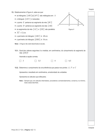Prova 92/2.ª Ch. • Página 12/ 15
Transporte
Atransportar
13.  Relativamente à Figura 4, sabe-se que:
•  os triângulos ABC AFCe6 6@ @ são retângulos em A
•  o triângulo AFC6 @ é isósceles
•  o ponto E pertence ao segmento de reta BC6 @
•  o ponto D pertence ao segmento de reta AB6 @
•  os segmentos de reta AC6 @ e DE6 @ são paralelos
•  12cmAC =
•  o perímetro do triângulo ABC6 @ é 48cm
•  o perímetro do triângulo DBE6 @ é 16cm
Nota – A figura não está desenhada à escala.
13.1.  Qual dos valores seguintes é a medida, em centímetros, do comprimento do segmento de
reta DE6 @?
Assinala a opção correta.
  3	   3,5	   4	   4,5
13.2.  Determina o comprimento da circunferência que passa nos pontos A, F e C
Apresenta o resultado em centímetros, arredondado às unidades.
Apresenta os cálculos que efetuares.
Nota – Sempre que, em cálculos intermédios, procederes a arredondamentos, conserva, no mínimo,
duas casas decimais.
A B
C
D
E
F
Figura 4
 