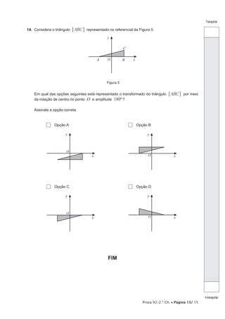 Prova 92/2.ª Ch. • Página 13/ 15
Transporte
Atransportar
14.  Considera o triângulo ABC6 @ representado no referencial da Figura 5.
A B
C
O x
y
Figura 5
Em qual das opções seguintes está representado o transformado do triângulo ABC6 @ por meio
da rotação de centro no ponto O e amplitude 180º?
Assinala a opção correta.
  Opção A   Opção B
O
x
y
O x
y
  Opção C   Opção D
O
x
y
O x
y
FIM
 