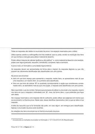 Prova 92/2.ª Ch. • Página 2/ 15
Todas as respostas são dadas no enunciado da prova, nos espaços reservados para o efeito.
Utiliza apenas caneta ou esferográfica de tinta indelével, azul ou preta, exceto na resolução dos itens
em que tenhas a instrução para utilizar material de desenho.
Podes utilizar máquina de calcular (gráfica ou não gráfica)1 e, como material de desenho e de medição,
podes usar régua graduada, esquadro, transferidor, compasso, lápis e borracha.
A prova inclui um formulário e uma tabela trigonométrica.
As respostas devem ser apresentadas de forma clara e legível. As respostas ilegíveis ou que não
possam ser claramente identificadas são classificadas com zero pontos.
Na prova vais encontrar:
•  itens em que tens espaço para apresentar a resposta; nestes itens, se apresentares mais do que
uma resposta a um mesmo item, só a primeira será classificada;
•  itens em que tens de colocar “X” no quadrado correspondente à opção que considerares correta;
nestes itens, se assinalares mais do que uma opção, a resposta será classificada com zero pontos.
Não é permitido o uso de corretor. Sempre que precisares de alterar ou de anular uma resposta, mesmo
nos itens em que a resposta é assinalada com “X”, risca, de forma clara, o que pretendes que fique
sem efeito.
Se o espaço reservado a uma resposta não for suficiente, podes utilizar a(s) página(s) em branco que
se encontra(m) no final da prova. Neste caso, deves identificar claramente o item a que se refere a tua
resposta.
A folha de rascunho que te for fornecida não pode, em caso algum, ser entregue para classificação.
Apenas o enunciado da prova será recolhido.
As cotações dos itens encontram-se no final do enunciado da prova.
1  Considerando as restrições enunciadas na Informação n.º 27.12 de 2012.01.05 (Republicação).
 