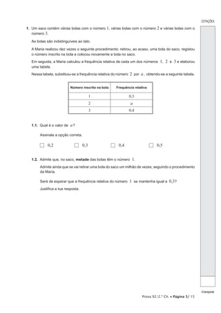 Prova 92/2.ª Ch. • Página 5/ 15
COTAÇÕES
Atransportar
1.  Um saco contém várias bolas com o número 1, várias bolas com o número 2 e várias bolas com o
número 3.
As bolas são indistinguíveis ao tato.
A Maria realizou dez vezes o seguinte procedimento: retirou, ao acaso, uma bola do saco, registou
o número inscrito na bola e colocou novamente a bola no saco.
Em seguida, a Maria calculou a frequência relativa de cada um dos números 1, 2 e 3 e elaborou
uma tabela.
Nessa tabela, substituiu-se a frequência relativa do número 2 por a, obtendo-se a seguinte tabela.
Número inscrito na bola Frequência relativa
1 0,3
2 a
3 0,4
1.1.  Qual é o valor de a?
Assinala a opção correta.
  0,2	   0,3	   0,4	   0,5
1.2.  Admite que, no saco, metade das bolas têm o número 1.
Admite ainda que se vai retirar uma bola do saco um milhão de vezes, seguindo o procedimento
da Maria.
Será de esperar que a frequência relativa do número 1 se mantenha igual a  0,3?
Justifica a tua resposta.
 