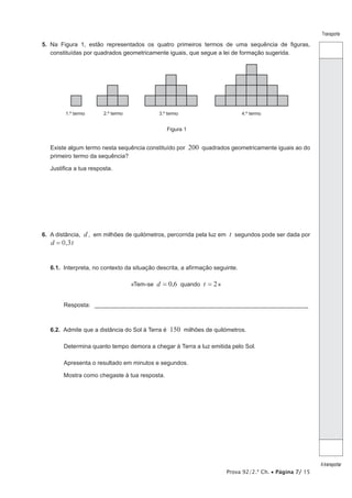 Prova 92/2.ª Ch. • Página 7/ 15
Transporte
Atransportar
5.  Na Figura 1, estão representados os quatro primeiros termos de uma sequência de figuras,
constituídas por quadrados geometricamente iguais, que segue a lei de formação sugerida.
1.º termo 2.º termo 3.º termo 4.º termo
Figura 1
Existe algum termo nesta sequência constituído por 200 quadrados geometricamente iguais ao do
primeiro termo da sequência?
Justifica a tua resposta.
6.  A distância, d, em milhões de quilómetros, percorrida pela luz em t segundos pode ser dada por
,d t0 3=
6.1.  Interpreta, no contexto da situação descrita, a afirmação seguinte.
«Tem-se d = 0,6 quando t = 2»
Resposta: __________________________________________________________________
6.2.  Admite que a distância do Sol à Terra é 150 milhões de quilómetros.
Determina quanto tempo demora a chegar à Terra a luz emitida pelo Sol.
Apresenta o resultado em minutos e segundos.
Mostra como chegaste à tua resposta.
 