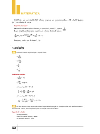 Matemática
03) Obtive um lucro de R$ 3,00 sobre o preço de um produto vendido a R$ 120,00. Quanto
por cento obtive de lucro?

Sugestão de solução:

Do enunciado temos inicialmente, a razão de 3 para 120, ou seja, 3 .
120
Logo simplificando a razão e aplicando a forma decimal, temos:
0, 025 $ 100 2, 5
1 =
=
= 2, 5%
0, 025 =
40
100
100

Portanto, obtive um de lucro 2,5%.

Atividades
01

Representar na forma de porcentagem as seguintes razões:
a) 6 	
100

b) 15, 4 	
100

c) 3 	
4

d) 7 	
16

Sugestão de solução:
a)

6 =
6% 	
100

b)

15, 4
= 15, 4% 	
100

c)	Primeiro faço 100 ' 4 = 25
3 = 3 $ 25 = 75 =
75%
4
4 $ 25 100

d)	Primeiro faço 100 ' 16 = 6, 25
7 = 7 $ 6, 25 = 43, 75 =
43, 75%
16 16 $ 6, 25
100

02 Nas férias de verão na praia do Futuro em Fortaleza foram coletados 400 kg de lixo. Desse total, 250 kg eram de materiais plásticos.
A quantidade de materiais plásticos representa quanto por cento do total do lixo recolhido?
Sugestão de solução:

Do enunciado temos:
total de lixo coletado na praia " 400 kg
lixo de material plástico " 250 kg

102

 