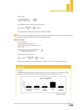 Matemática
Usando a razão:
lixo de material plástico
total de lixo coletado na praia

"

250 kg
400 kg

Logo, simplificando a razão e aplicando a forma decimal, temos:
0, 625 $ 100
62, 5
5 =
=
= 62, 5%
0, 625 =
8
100
100

Portanto, quantidade de materiais plásticos representa 62,5% do lixo recolhido.

03 Um livro de literatura tem 80 páginas numeradas de 1 a 80. Neste livro 9 páginas tem numeração cuja soma dos algarismos é igual
a 8. Essa quantidade representa quanto por cento do número total de páginas do livro?
Sugestão de solução:

Do enunciado temos:
número total de páginas do livro " 80
número de páginas cuja soma dos algarismos é 8 " 9
Usando a razão:
número de páginas cuja soma dos algarismos é 8
9
"
80
número total de páginas do livro-------------Logo aplicando a forma decimal, temos:
0, 1125 $ 100 11, 25
9 =
=
= 11, 25%
0, 1125 =
80
100
100

Portanto, número de páginas cuja soma dos algarismos é 8 representa 11,25% do número total de páginas do livro.

Desafio
(Enem 2005)
A escolaridade dos jogadores de futebol nos grandes centros é maior do que se imagina, como mostra a pesquisa a seguir,
realizada com os jogadores profissionais dos quatro principais clubes de futebol do Rio de Janeiro, em 2005.

103

 