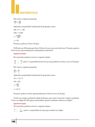 Matemática
Daí, temos a seguinte proporção:
600 = 100
x
25

Aplicando a propriedade fundamental da proporção, temos:
600 $ 25 = x $ 100
100x = 15 000
x=

15 000
100

x = 150

Portanto, podem ser feitos 150 pães.
02) Paula usou 40 laranjas para fazer 26 litros de suco, mas como ainda tem 25 laranjas, quantos
litros de suco aproximadamente ainda poderão serão feitos?

Sugestão de solução:
Do enunciado, podemos escrever a seguinte relação:
40 25 -

26 , onde x é a quantidade de litro de sucos que poderão ser feitos, com as 25 laranjas.
x

Daí, temos a seguinte proporção:
40 = 26
25
x

Aplicando a propriedade fundamental da proporção, temos:
40 $ x = 26 $ 25
40x = 650
x=

650
40

x = 16, 25

Portanto, podem ser feitos aproximadamente 16 litros de suco de laranja.
03) Em um colégio estadual da cidade de Ipameri, para cada 4 moças há 5 rapazes estudando.
Como no colégio há 580 rapazes matriculados, quantos estudantes existem no colégio?

Sugestão de solução:
Do enunciado, podemos escrever a seguinte relação:
4 5 -

106

x
, onde x é a quantidade de moças que estudam no colégio.
580

 