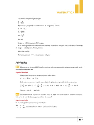 Matemática
Daí, temos a seguinte proporção:
4 = x
5 580

Aplicando a propriedade fundamental da proporção, temos:
4 $ 580 = 5 $ x
5x = 2320
x=

2320
5

x = 464

Logo, no colégio existem 464 moças.
Mas, como queremos saber quantos estudantes existem no colégio, basta somarmos o número
de moças e o de rapazes. Assim, temos:
464 + 580 = 1044

Portanto, existem 1044 estudantes no colégio.

Atividades
01 Sabendo que os números 6, 24, 5e o x formam, nessa ordem, uma proporção, aplicando a propriedade fundamental determine o valor de x.
Sugestão de solução:
Do enunciado temos que os números estão em ordem, assim:
a = 6, b = 24 c = 5 e d = x

Então podemos escrever a seguinte proporção, onde aplicando a propriedade fundamental, temos:
a = c
+ a$d = b$c
b
d

"

6 = 5
24
x

120
" 6 $ x = 24 $ 5 " 6x = 120 " x =
6

" x = 20

Portanto, o valor de x é igual a 20.

02 Em uma determinada empresa uma secretária recebe R$ 200,00 pela construção de 16 relatórios. Se ela construiu no fim do mês 42 relatórios, quanto dinheiro ela recebeu?
Sugestão de solução:
Do enunciado, podemos escrever a seguinte relação:
200
x

-

16
42

, onde x é o valor em dinheiro que a secretária recebeu.

107

 
