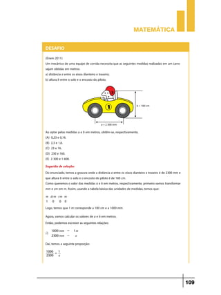 Matemática

Desafio
(Enem 2011)
Um mecânico de uma equipe de corrida necessita que as seguintes medidas realizadas em um carro
sejam obtidas em metros:
a) distância a entre os eixos dianteiro e traseiro;
b) altura b entre o solo e o encosto do piloto.

Ao optar pelas medidas a e b em metros, obtêm-se, respectivamente,
(A) 0,23 e 0,16.
(B) 2,3 e 1,6.
(C) 23 e 16.
(D) 230 e 160.
(E) 2 300 e 1 600.
Sugestão de solução:
Do enunciado, temos a gravura onde a distância a entre os eixos dianteiro e traseiro é de 2300 mm e
que altura b entre o solo e o encosto do piloto é de 160 cm.
Como queremos o valor das medidas a e b em metros, respectivamente, primeiro vamos transformar
mm e cm em m. Assim, usando a tabela básica das unidades de medidas, temos que:
m dcm cm m
1 0
0 0

Logo, temos que 1 m corresponde a 100 cm e a 1000 mm.
Agora, vamos calcular os valores de a e b em metros.
Então, podemos escrever as seguintes relações:
i)

1000 mm 2300 mm -

1m
a

Daí, temos a seguinte proporção:
1000 = 1
2300
a

109

 