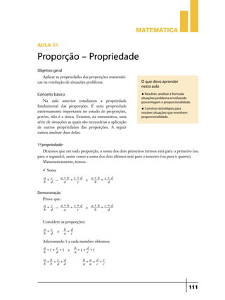 Matemática
Aula 31

Proporção – Propriedade
Objetivo geral
Aplicar as propriedades das proporções matemáticas na resolução de situações problema.

O que devo aprender
nesta aula
u Resolver, analisar e formular

Conceito básico
Na aula anterior estudamos a propriedade
fundamental das proporções. É uma propriedade
extremamente importante no estudo de proporções,
porém, não é a única. Existem, na matemática, uma
série de situações as quais são necessárias a aplicação
de outros propriedades das proporções. A seguir
vamos analisar duas delas:

situações problema envolvendo
porcentagem e proporcionalidade.
u Construir estratégias para

resolver situações que envolvem
proporcionalidade.

1ª propriedade:
Dizemos que em toda proporção, a soma dos dois primeiros termos está para o primeiro (ou
para o segundo), assim como a soma dos dois últimos está para o terceiro (ou para o quarto).
Matematicamente, temos:
 Soma
a = c
a+b = c+d
a+b = c+d
"
e
b d
a
c
b
d
Demonstração

Prove que:
a = c
a+b = c+d
a+b = c+d
"
e
b d
a
c
b
d

Considere as proporções:
a = c
b d

e

b = d
a c

Adicionando 1 a cada membro obtemos:
a+ = c+
1
1 e
b
d
a+b = c+d
b b d d

b+ = d+
1
1
a
c
b+a = d+c
a a c c

111

 