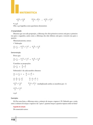 Matemática
a+b = c+d
b
d

b+a = d+c
a+b = c+d
"
a
c
a
c

 c.q.d
Obs: c.q.d significa como queríamos demonstrar.

2ª propriedade:
Dizemos que em toda proporção, a diferença dos dois primeiros termos está para o primeiro
(ou para o segundo), assim como a diferença dos dois últimos está para o terceiro (ou para o
quarto).
Matematicamente, temos:
 Subtração
a = c
a-b = c-d
a-b = c-d
"
e
b d
a
c
b
d
Demonstração

Prove que:
a = c
a-b = c-d
a-b = c-d
"
e
b d
a
c
b
d

Considere as proporções:
a = c
b = d
e
b d
a c
Subtraindo 1 de cada membro obtemos:
a- = c1
1 e
b
d

b- = d1
1
a
c

a-b = c-d
b b d d
a-b = c-d
b
d

b-a = d-c
a a c c
b-a = d-c
(multiplicando ambos os membros por -1)
a
c

a-b = c-d
a
c

c.q.d

Exemplos
01) Em uma festa, a diferença entre o número de moças e rapazes é 20. Sabendo que a razão
entre o número de moças e rapazes é de 7 para 5, quantas moças e quantos rapazes estão na festa?

Sugestão de solução:
Do enunciado temos:

112

 