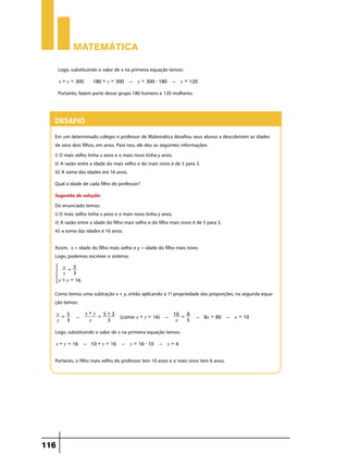 Matemática
Logo, substituindo o valor de x na primeira equação temos:
x + y = 300

180 + y = 300 " y = 300 - 180 " y = 120

Portanto, fazem parte desse grupo 180 homens e 120 mulheres.

Desafio
Em um determinado colégio o professor de Matemática desafiou seus alunos a descobrirem as idades
de seus dois filhos, em anos. Para isso, ele deu as seguintes informações:
i) O mais velho tinha x anos e o mais novo tinha y anos.
ii) A razão entre a idade do mais velho e do mais novo é de 5 para 3.
iii) A soma das idades era 16 anos.
Qual a idade de cada filho do professor?
Sugestão de solução:
Do enunciado temos:
i) O mais velho tinha x anos e o mais novo tinha y anos.
ii) A razão entre a idade do filho mais velho e do filho mais novo é de 5 para 3.
iii) a soma das idades é 16 anos.
Assim, x = idade do filho mais velho e y = idade do filho mais novo.
Logo, podemos escrever o sistema:

*

x = 5
y
3
x + y = 16

4

Como temos uma subtração x + y, então aplicando a 1ª propriedade das proporções, na segunda equação temos:
x = 5
y 3

"

x+y 5+3
=
x
3

16 = 8
(como x + y = 16) "
x
5

" 8x = 80 " x = 10

Logo, substituindo o valor de x na primeira equação temos:
x + y = 16 " 10 + y = 16 " y = 16 - 10 " y = 6

Portanto, o filho mais velho do professor tem 10 anos e o mais novo tem 6 anos.

116

 