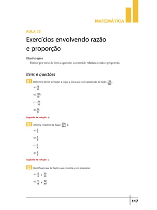 Matemática
Aula 32

Exercícios envolvendo razão
e proporção
Objetivo geral
Revisar por meio de itens e questões o conteúdo relativo a razão e proporção.

Itens e questões
01 Determine dentre as frações a seguir a única que é uma proporção da fração
a)

78
57

b)

156
171

c)

171
156

d)

156 .
342

26
57

Sugestão de solução: d.

02 A forma irredutível da fração
a)

3
4

c)

2
3

d)

é:

2
7

b)

576
864

3
7

Sugestão de solução: c.

03 Identifique o par de frações que encontra-se em proporção.
a)

16
60
e
10
20

b)

9
60
e
18
80

117

 