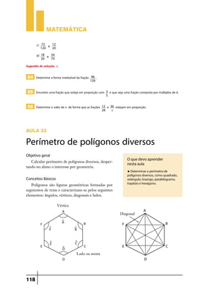 Matemática
c)

72
12
e
120
20

d)

18
54
e
20
70

Sugestão de solução: c.

04 Determine a forma irredutível da fração

96 .
120

05 Encontre uma fração que esteja em proporção com
06 Determine o valor de x de forma que as frações

12
28

3
5

e

e que seja uma fração composta por múltiplos de 6.
36
x

estejam em proporção.

Aula 33

Perímetro de polígonos diversos
Objetivo geral
Calcular perímetro de polígonos diversos, despertando no aluno o interesse por geometria.

O que devo aprender
nesta aula
u Determinar o perímetro de

Conceitos Básicos
Polígonos são figuras geométricas formadas por
segmentos de retas e caracterizam-se pelos seguintes
elementos: ângulos, vértices, diagonais e lados.

118

polígonos diversos, como quadrado,
retângulo, losango, paralelogramo,
trapézio e hexágono.

 