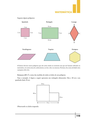 Matemática
Seguem alguns polígonos
Quadrado 			

Retângulo 				

Paralelogramo 			

Trapézio 			

Losango

Hexágono

• Existem diversos outros polígonos que não serão citados no momento mas que são bastante utilizados na
matemática, em outras áreas do conhecimento, no dia-a-dia e na natureza. Portanto, fica como atividade extra
a pesquisa sobre eles.

Perímetro (2P): É a soma das medidas de todos os lados de um polígono.
Veja o exemplo: A figura a seguir apresenta um retângulo (dimensões 30m e 40 m) e um
quadrado (lado 20 m).

Observando os dados responda:

119

 