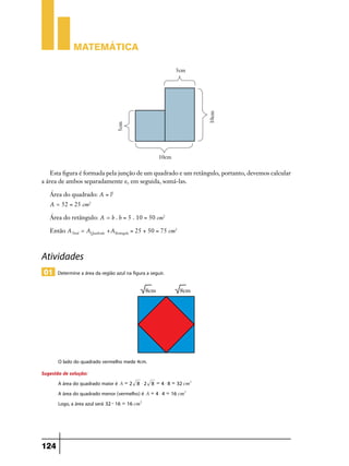 Matemática

Esta figura é formada pela junção de um quadrado e um retângulo, portanto, devemos calcular
a área de ambos separadamente e, em seguida, somá-las.
Área do quadrado: A = l2

A = 52 = 25 cm2
Área do retângulo: A = b . h = 5 . 10 = 50 cm2
Então ATotal = AQuadrado +ARetângulo = 25 + 50 = 75 cm2

Atividades
01 Determine a área da região azul na figura a seguir.

O lado do quadrado vermelho mede 4cm.
Sugestão de solução:
A área do quadrado maior é A = 2 8 $ 2 8 = 4 $ 8 = 32 cm2
A área do quadrado menor (vermelho) é A = 4 $ 4 = 16 cm2
Logo, a área azul será 32 - 16 = 16 cm2

124

 