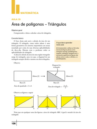 Matemática
Aula 35

Área de polígonos – Triângulos
Objetivo geral
Compreender a ideia e calcular a área de triângulos.

Conceito básico
O foco desta aula será o cálculo da área de um
triângulo. O triângulo, como todos sabem é uma
forma geométrica de extrema importância em nossa
sociedade por conta de suas diversas aplicabilidades
do dia-a-dia. Discuta com o professor sobre as
aplicabilidades do triângulo.
A ideia do cálculo da área de uma região triangular
surge do retângulo, uma vez que, a diagonal de um
retângulo sempre divide o mesmo em dois triângulos.

O que devo aprender
nesta aula
u Compreender e utilizar as fórmulas

de área de figuras planas como
triângulo, losango, paralelogramo,
trapézio, retângulo, hexágono etc. e
de área de superfície de figuras não
planas como o cubo, o cilindro, e o
paralelepípedo.

Observe:

Observe as figuras a seguir

Note que em qualquer uma das figuras a área do triângulo ABC é igual à metade da área do
retângulo

126

 
