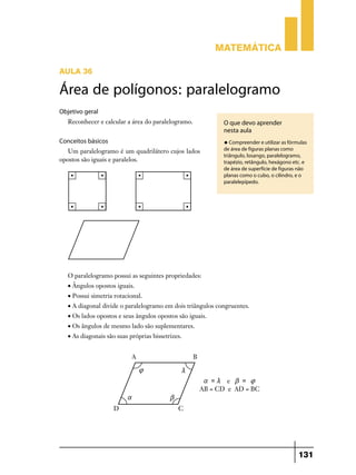 Matemática
AULA 36

Área de polígonos: paralelogramo
Objetivo geral
Reconhecer e calcular a área do paralelogramo.

O que devo aprender
nesta aula

Conceitos básicos

u Compreender e utilizar as fórmulas

Um paralelogramo é um quadrilátero cujos lados
opostos são iguais e paralelos.

de área de figuras planas como
triângulo, losango, paralelogramo,
trapézio, retângulo, hexágono etc. e
de área de superfície de figuras não
planas como o cubo, o cilindro, e o
paralelepípedo.

O paralelogramo possui as seguintes propriedades:
• Ângulos opostos iguais.
• Possui simetria rotacional.
• A diagonal divide o paralelogramo em dois triângulos congruentes.
• Os lados opostos e seus ângulos opostos são iguais.
• Os ângulos de mesmo lado são suplementares.
• As diagonais são suas próprias bissetrizes.

131

 