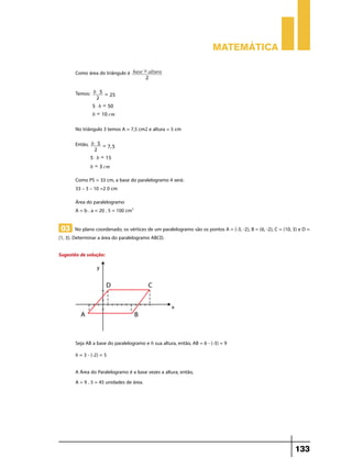 Matemática
Como área do triângulo é
Temos:

base # altura
2

b$5 =
25
2
5 $ b = 50
b = 10 cm

No triângulo 3 temos A = 7,5 cm2 e altura = 5 cm
Então,

b$5 =
7, 5
2
5 $ b = 15
b = 3 cm

Como PS = 33 cm, a base do paralelogramo 4 será:
33 – 3 – 10 =2 0 cm
Área do paralelogramo
A = b . a = 20 . 5 = 100 cm2

03 No plano coordenado, os vértices de um paralelogramo são os pontos A = (-3, -2), B = (6, -2), C = (10, 3) e D =

(1, 3). Determinar a área do paralelogramo ABCD.
Sugestão de solução:

Seja AB a base do paralelogramo e h sua altura, então, AB = 6 - (-3) = 9
h = 3 - (-2) = 5
A Área do Paralelogramo é a base vezes a altura, então,
A = 9 . 5 = 45 unidades de área.

133

 